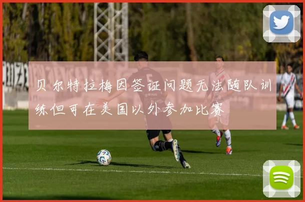 贝尔特拉梅因签证问题无法随队训练但可在美国以外参加比赛