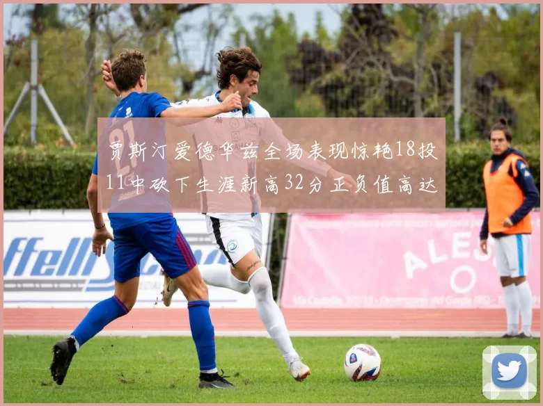 贾斯汀爱德华兹全场表现惊艳18投11中砍下生涯新高32分正负值高达47