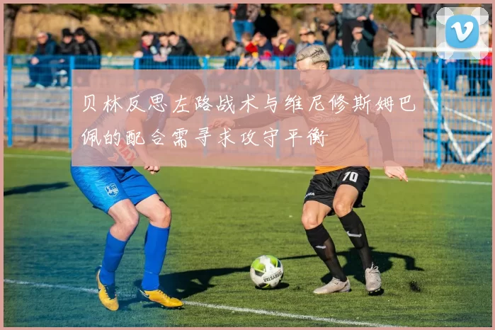 贝林反思左路战术与维尼修斯姆巴佩的配合需寻求攻守平衡