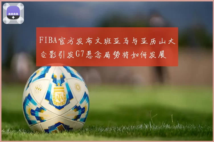 FIBA官方发布文班亚马与亚历山大合影引发G7悬念局势将如何发展