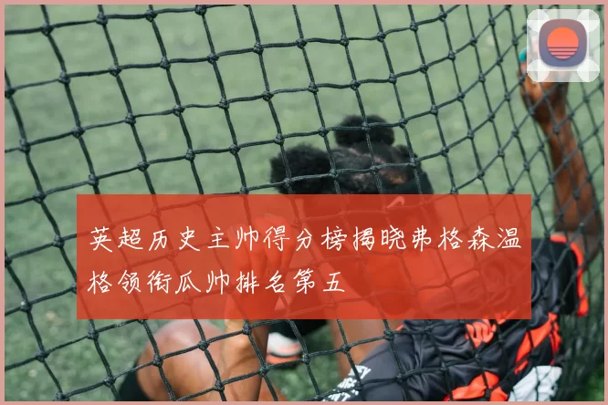 英超历史主帅得分榜揭晓弗格森温格领衔瓜帅排名第五