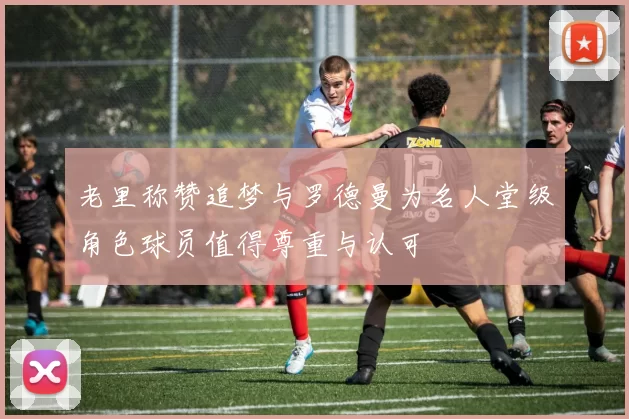 老里称赞追梦与罗德曼为名人堂级角色球员值得尊重与认可