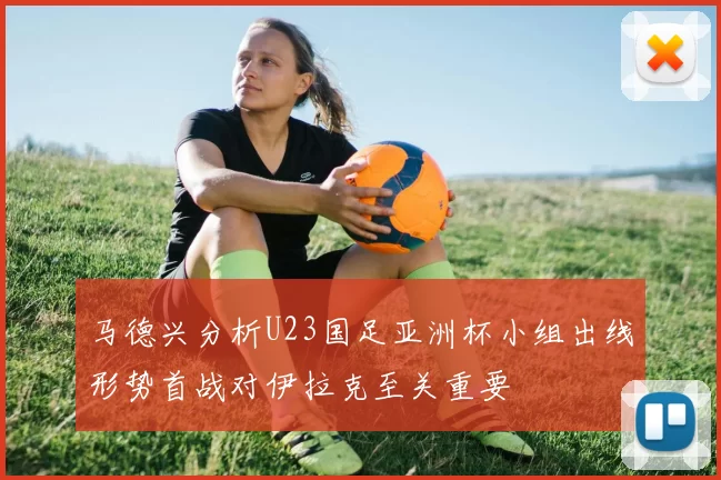 马德兴分析U23国足亚洲杯小组出线形势首战对伊拉克至关重要