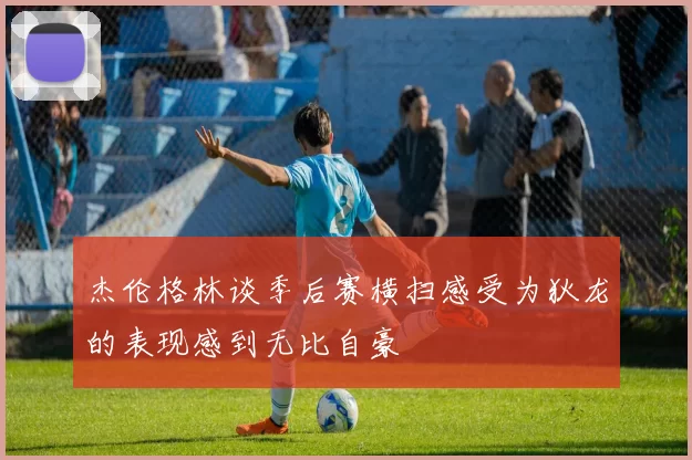 杰伦格林谈季后赛横扫感受为狄龙的表现感到无比自豪