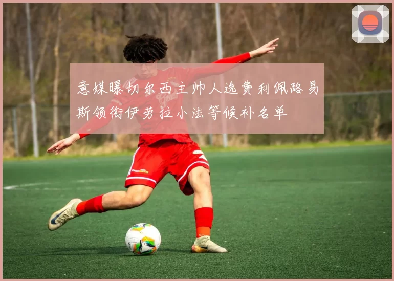意媒曝切尔西主帅人选费利佩路易斯领衔伊劳拉小法等候补名单