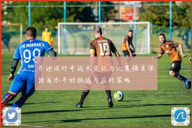 乔迪谈对手战术变化与比赛强度保持高水平的挑战与应对策略