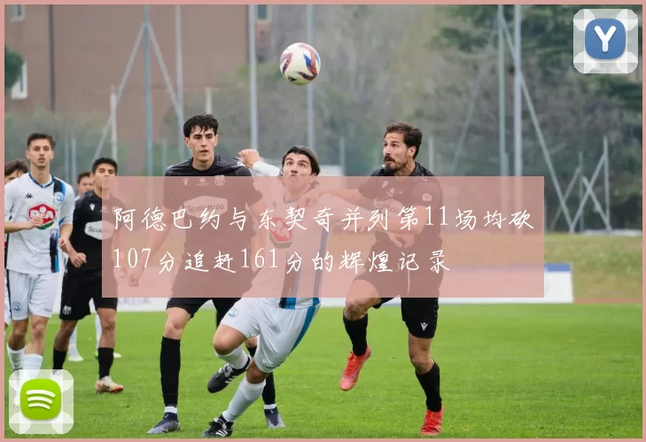 阿德巴约与东契奇并列第11场均砍107分追赶161分的辉煌记录