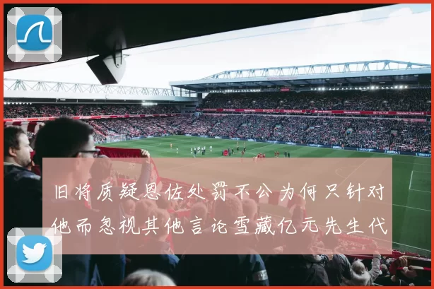 旧将质疑恩佐处罚不公为何只针对他而忽视其他言论雪藏亿元先生代价过于沉重