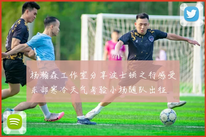 杨瀚森工作室分享波士顿之行感受东部寒冷天气考验小杨随队出征