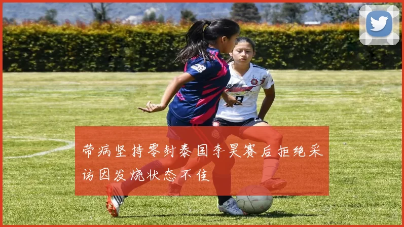 带病坚持零封泰国李昊赛后拒绝采访因发烧状态不佳