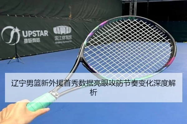 辽宁男篮新外援首秀数据亮眼攻防节奏变化深度解析（milan）